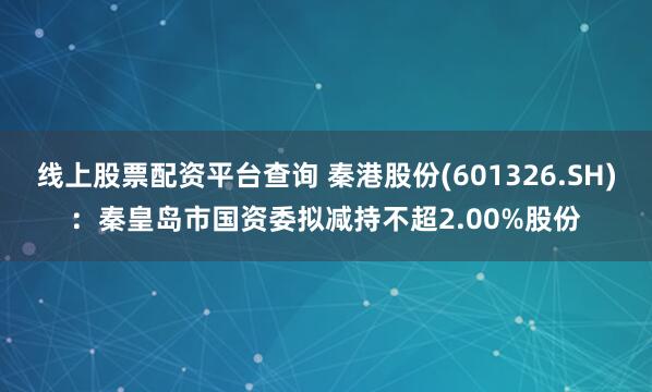 线上股票配资平台查询 秦港股份(601326.SH)：秦皇岛市国资委拟减持不超2.00%股份