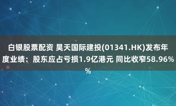 白银股票配资 昊天国际建投(01341.HK)发布年度业绩：股东应占亏损1.9亿港元 同比收窄58.96%