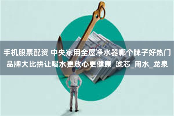 手机股票配资 中央家用全屋净水器哪个牌子好热门品牌大比拼让喝水更放心更健康_滤芯_用水_龙泉