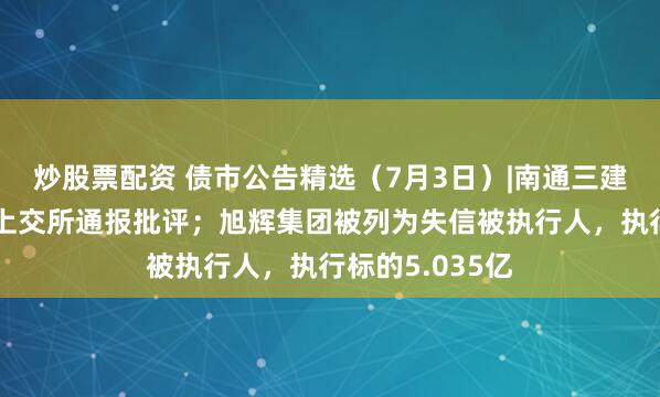 炒股票配资 债市公告精选（7月3日）|南通三建因信披违规被上交所通报批评；旭辉集团被列为失信被执行人，执行标的5.035亿